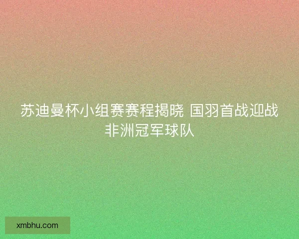 苏迪曼杯小组赛赛程揭晓 国羽首战迎战非洲冠军球队