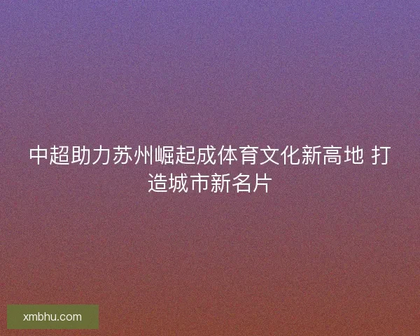 中超助力苏州崛起成体育文化新高地 打造城市新名片