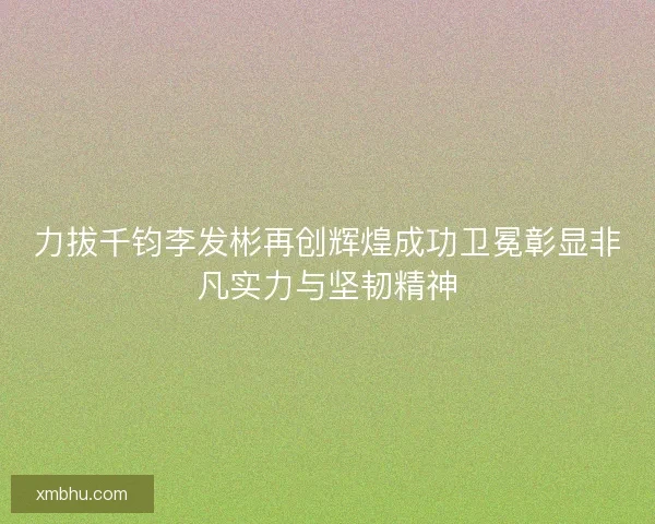 力拔千钧李发彬再创辉煌成功卫冕彰显非凡实力与坚韧精神
